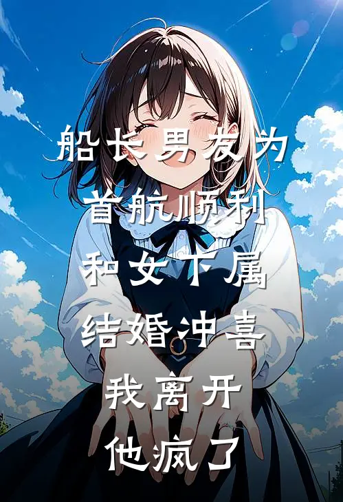 船长男友为首航顺利和女下属结婚冲喜，我离开他疯了